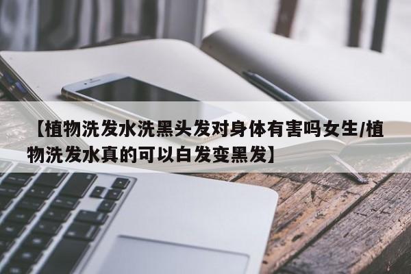【植物洗发水洗黑头发对身体有害吗女生/植物洗发水真的可以白发变黑发】