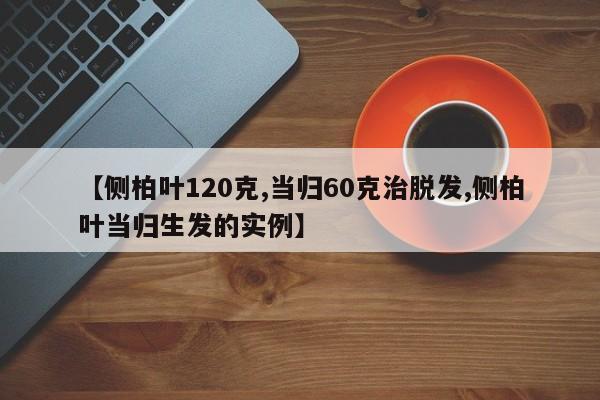 【侧柏叶120克,当归60克治脱发,侧柏叶当归生发的实例】