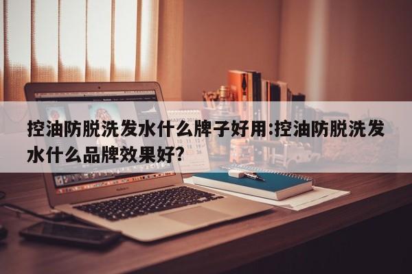 控油防脱洗发水什么牌子好用:控油防脱洗发水什么品牌效果好?