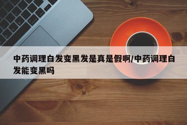 中药调理白发变黑发是真是假啊/中药调理白发能变黑吗