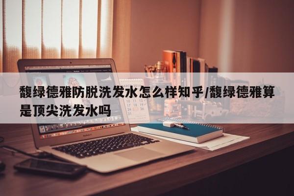 馥绿德雅防脱洗发水怎么样知乎/馥绿德雅算是顶尖洗发水吗