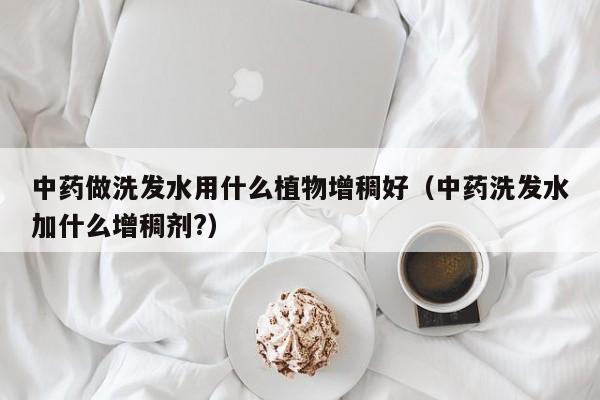 中药做洗发水用什么植物增稠好(中药洗发水加什么增稠剂?)