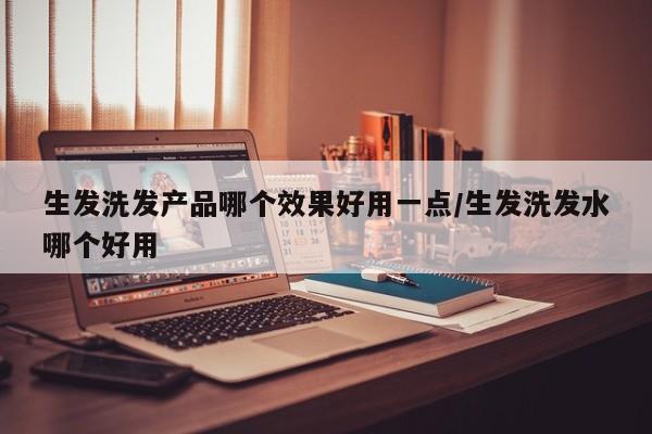 生发洗发产品哪个效果好用一点/生发洗发水哪个好用