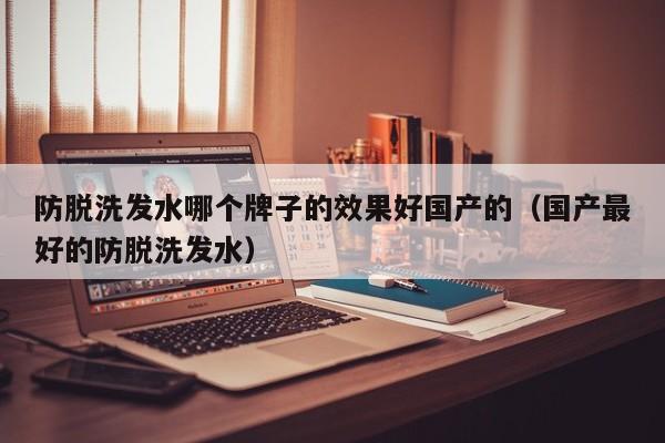 防脱洗发水哪个牌子的效果好国产的(国产最好的防脱洗发水)