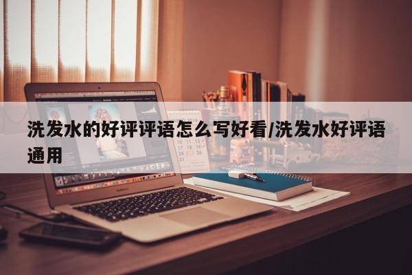 洗发水的好评评语怎么写好看/洗发水好评语通用