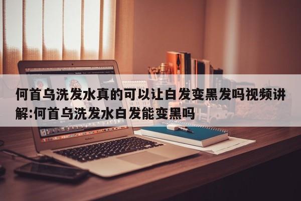 何首乌洗发水真的可以让白发变黑发吗视频讲解:何首乌洗发水白发能变黑吗