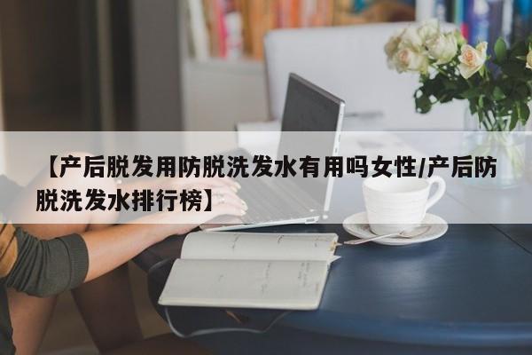【产后脱发用防脱洗发水有用吗女性/产后防脱洗发水排行榜】