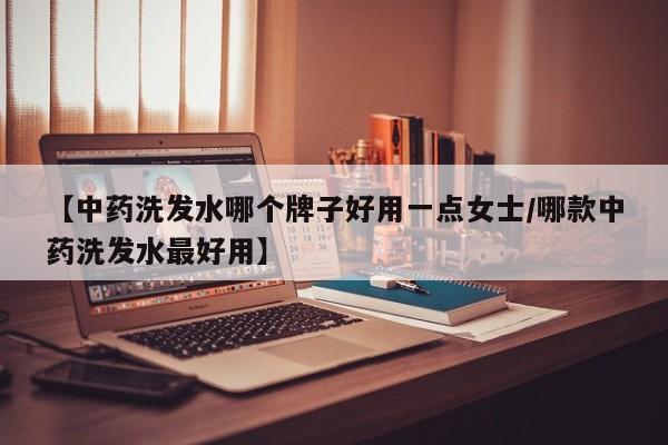 【中药洗发水哪个牌子好用一点女士/哪款中药洗发水最好用】