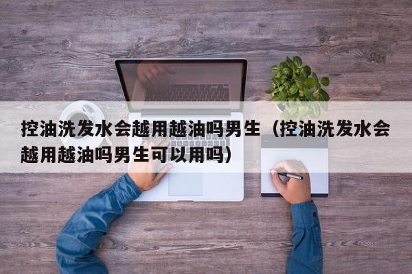 控油洗发水会越用越油吗男生(控油洗发水会越用越油吗男生可以用吗)