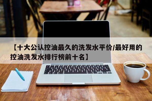 【十大公认控油最久的洗发水平价/最好用的控油洗发水排行榜前十名】