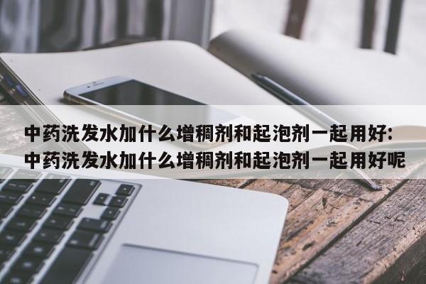 中药洗发水加什么增稠剂和起泡剂一起用好:中药洗发水加什么增稠剂和起泡剂一起用好呢
