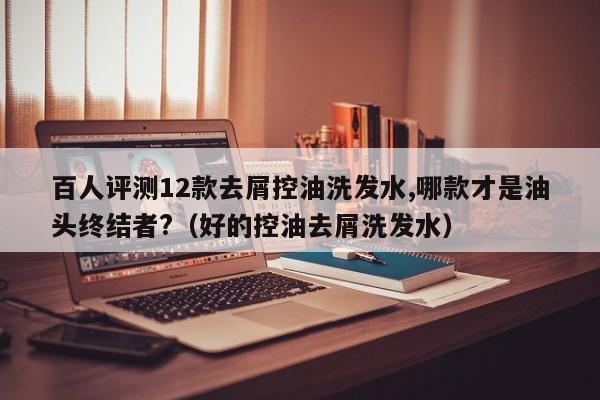 百人评测12款去屑控油洗发水,哪款才是油头终结者?(好的控油去屑洗发水)