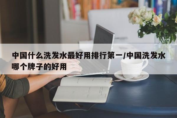中国什么洗发水最好用排行第一/中国洗发水哪个牌子的好用