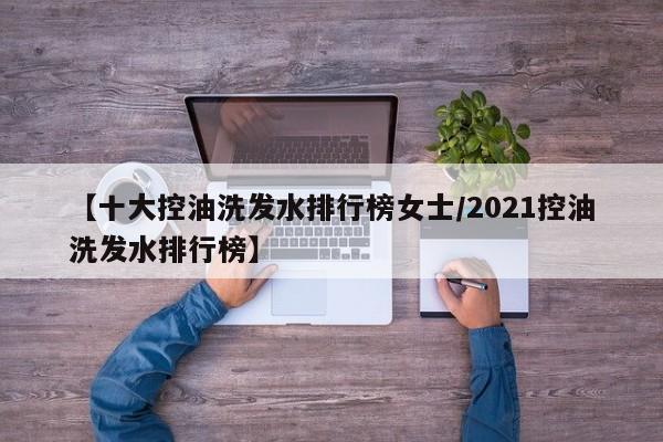 【十大控油洗发水排行榜女士/2021控油洗发水排行榜】