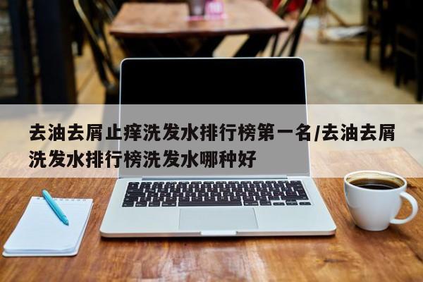 去油去屑止痒洗发水排行榜第一名/去油去屑洗发水排行榜洗发水哪种好