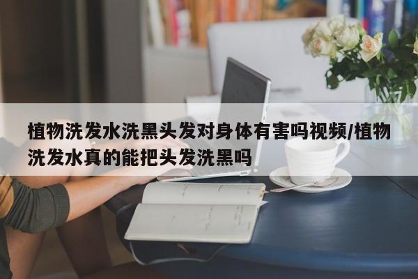 植物洗发水洗黑头发对身体有害吗视频/植物洗发水真的能把头发洗黑吗