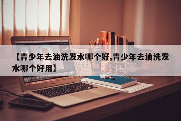 【青少年去油洗发水哪个好,青少年去油洗发水哪个好用】