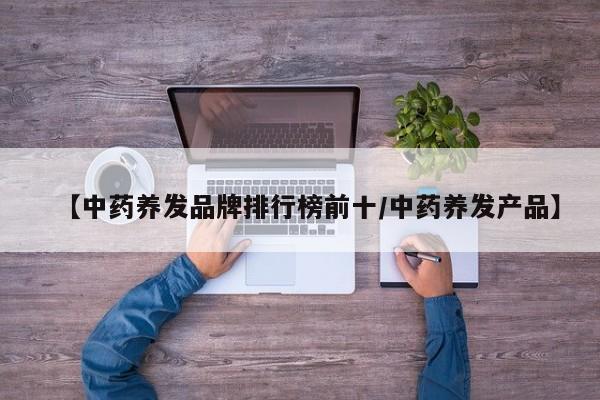 【中药养发品牌排行榜前十/中药养发产品】