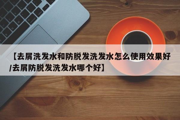 【去屑洗发水和防脱发洗发水怎么使用效果好/去屑防脱发洗发水哪个好】