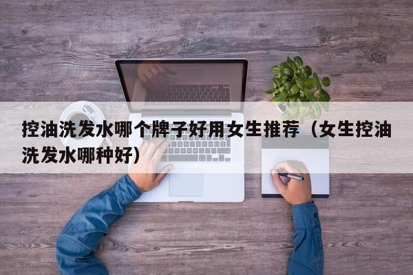 控油洗发水哪个牌子好用女生推荐(女生控油洗发水哪种好)