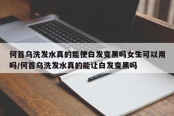 何首乌洗发水真的能使白发变黑吗女生可以用吗/何首乌洗发水真的能让白发变黑吗