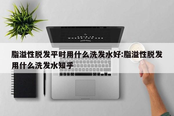 脂溢性脱发平时用什么洗发水好:脂溢性脱发用什么洗发水知乎