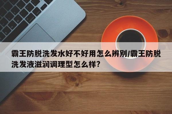 霸王防脱洗发水好不好用怎么辨别/霸王防脱洗发液滋润调理型怎么样?