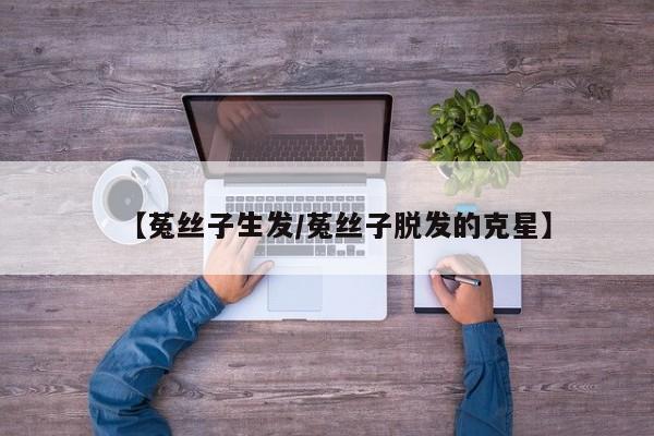【菟丝子生发/菟丝子脱发的克星】