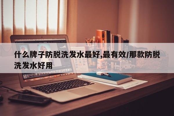 什么牌子防脱洗发水最好,最有效/那款防脱洗发水好用