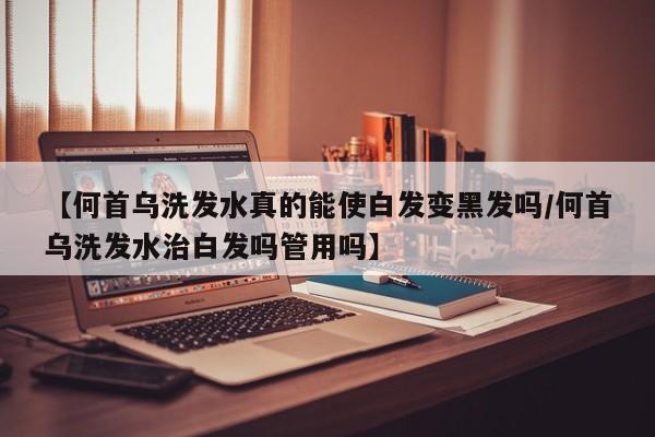 【何首乌洗发水真的能使白发变黑发吗/何首乌洗发水治白发吗管用吗】