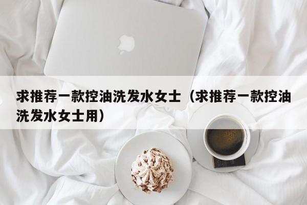 求推荐一款控油洗发水女士(求推荐一款控油洗发水女士用)
