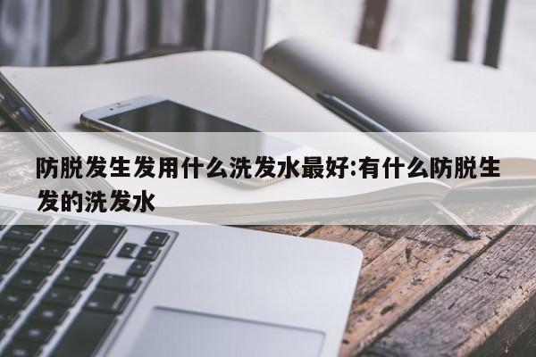 防脱发生发用什么洗发水最好:有什么防脱生发的洗发水