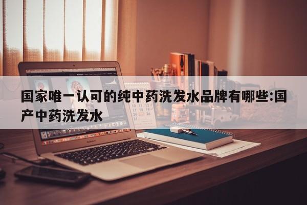国家唯一认可的纯中药洗发水品牌有哪些:国产中药洗发水