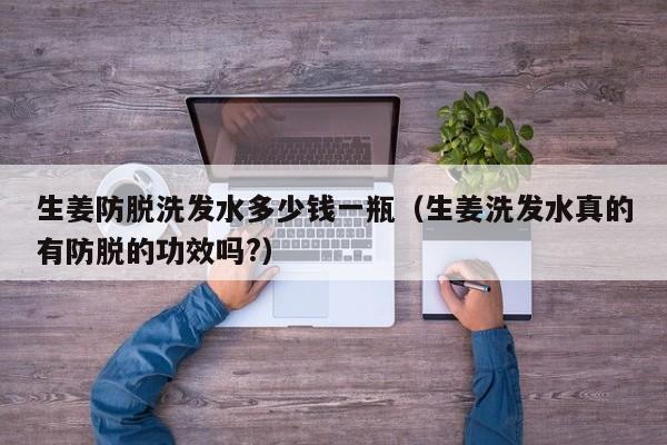 生姜防脱洗发水多少钱一瓶(生姜洗发水真的有防脱的功效吗?)