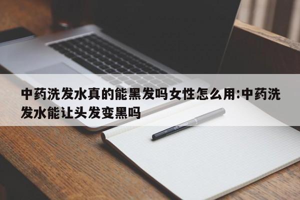 中药洗发水真的能黑发吗女性怎么用:中药洗发水能让头发变黑吗
