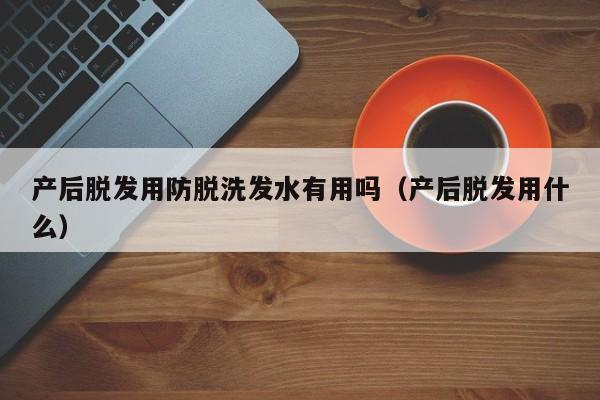 产后脱发用防脱洗发水有用吗(产后脱发用什么)
