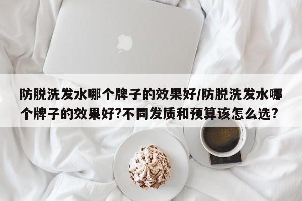 防脱洗发水哪个牌子的效果好/防脱洗发水哪个牌子的效果好?不同发质和预算该怎么选?