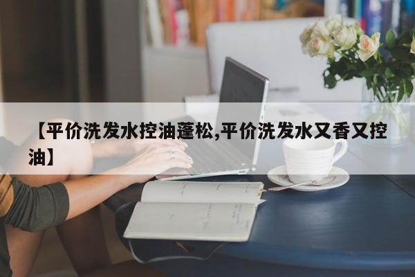 【平价洗发水控油蓬松,平价洗发水又香又控油】