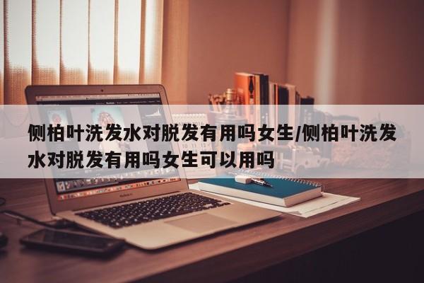 侧柏叶洗发水对脱发有用吗女生/侧柏叶洗发水对脱发有用吗女生可以用吗
