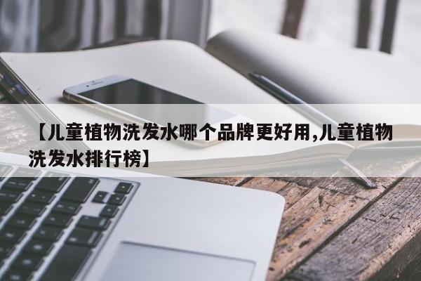 【儿童植物洗发水哪个品牌更好用,儿童植物洗发水排行榜】
