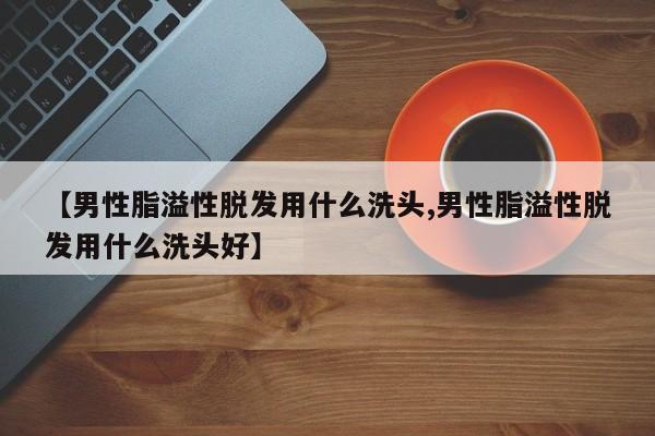 【男性脂溢性脱发用什么洗头,男性脂溢性脱发用什么洗头好】