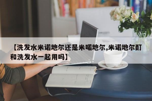 【洗发水米诺地尔还是米喏地尔,米诺地尔酊和洗发水一起用吗】