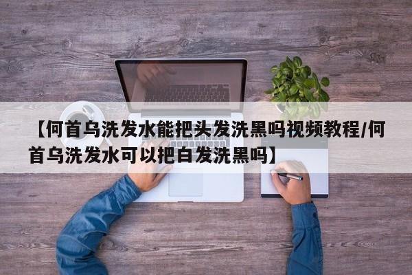【何首乌洗发水能把头发洗黑吗视频教程/何首乌洗发水可以把白发洗黑吗】