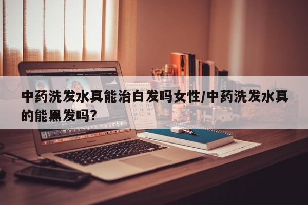 中药洗发水真能治白发吗女性/中药洗发水真的能黑发吗?
