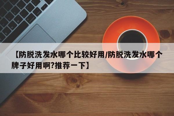 【防脱洗发水哪个比较好用/防脱洗发水哪个牌子好用啊?推荐一下】
