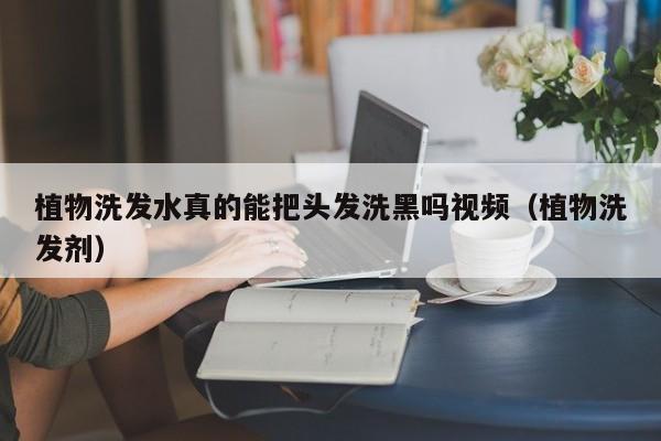 植物洗发水真的能把头发洗黑吗视频(植物洗发剂)