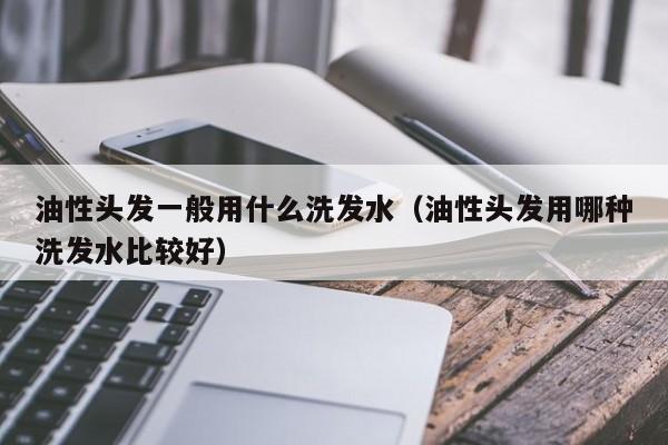 油性头发一般用什么洗发水(油性头发用哪种洗发水比较好)