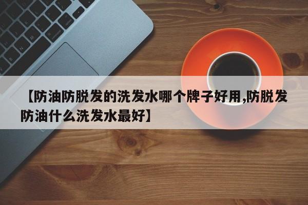 【防油防脱发的洗发水哪个牌子好用,防脱发防油什么洗发水最好】