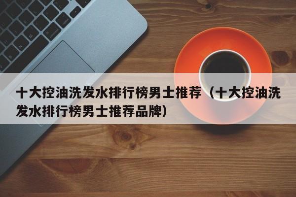 十大控油洗发水排行榜男士推荐(十大控油洗发水排行榜男士推荐品牌)