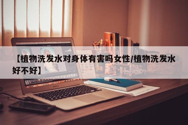 【植物洗发水对身体有害吗女性/植物洗发水好不好】